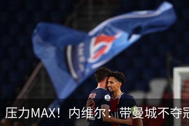 压力MAX！内维尔：带曼城不夺冠就无法接受，兵强马壮马帅得用好